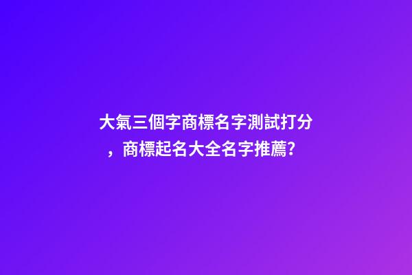大氣三個字商標名字測試打分，商標起名大全名字推薦？-第1張-商標起名-玄機派